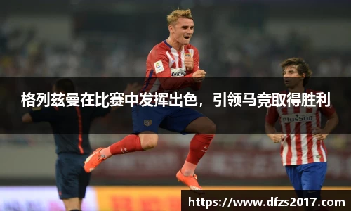 格列兹曼在比赛中发挥出色，引领马竞取得胜利