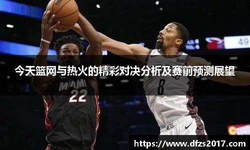 今天篮网与热火的精彩对决分析及赛前预测展望