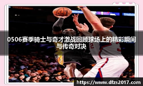 0506赛季骑士与奇才激战回顾球场上的精彩瞬间与传奇对决
