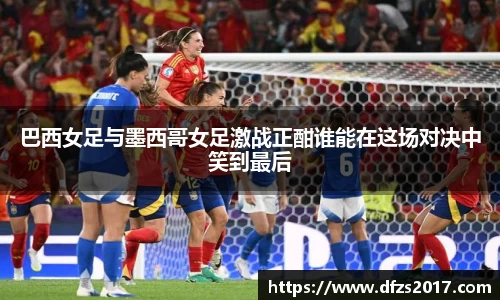 巴西女足与墨西哥女足激战正酣谁能在这场对决中笑到最后